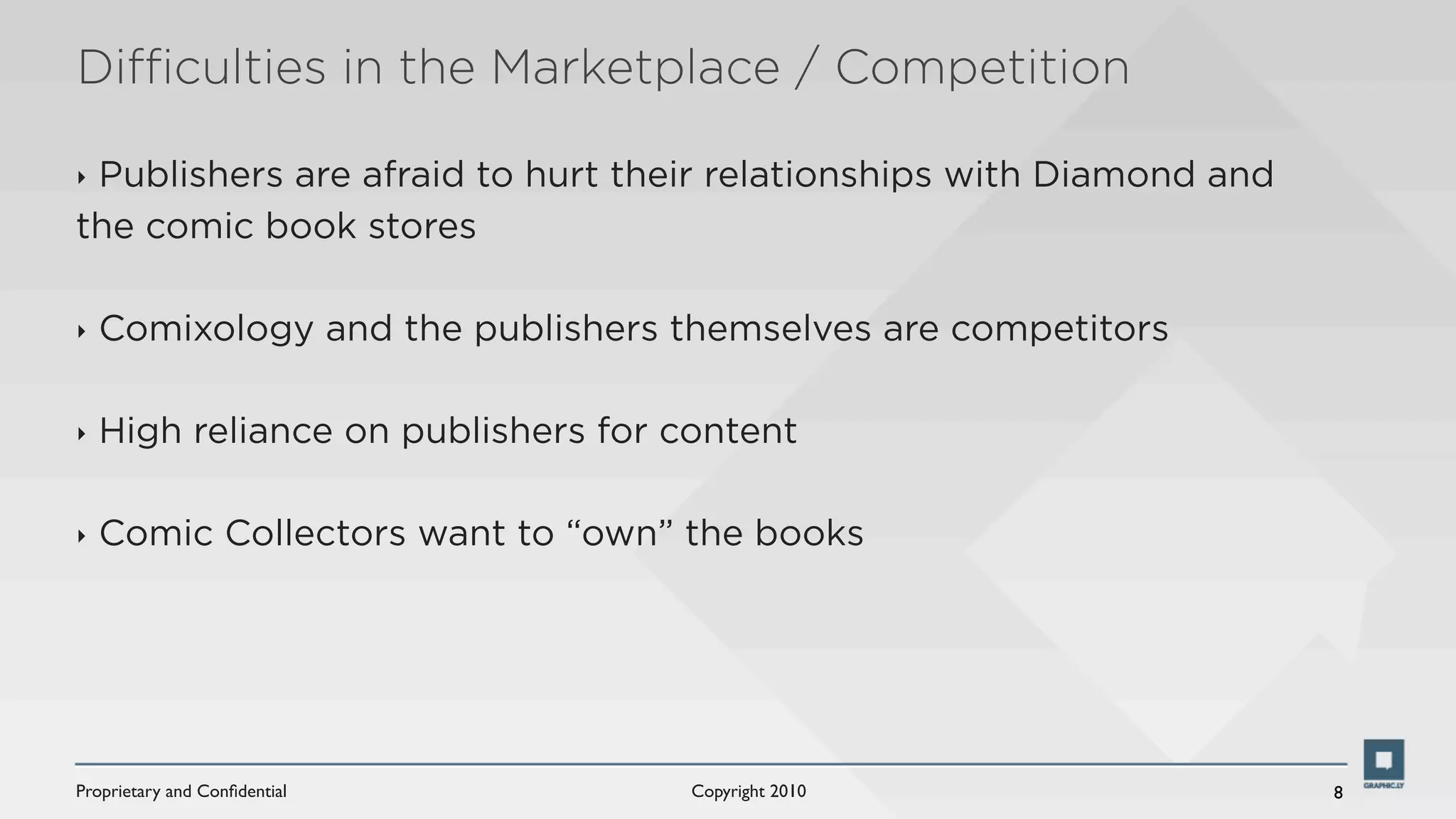 Diﬃculties in the Marketplace / Competition

‣Publishers are afraid to hurt their relationships with Diamond and
the comic book stores

‣   Comixology and the publishers themselves are competitors

‣   High reliance on publishers for content

‣   Comic Collectors want to “own” the books




Proprietary and Conﬁdential          Copyright 2010                   8
 