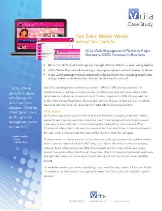 Hair Salon Makes Waves 
with vCita LiveSite 
Case Study 
vCita Web Engagement Platform Helps 
Generate 300% Increase in Business 
Leslie Croskey began her cosmetology career in 1992. In 1998, she was awarded the 
Golden Scissor, a prestigious industry award. In 2002 she worked with music artists in the 
entertainment industry as an assistant stylist for Vibe magazine. In 2008, Croskey returned 
to the metropolitan Washington, DC area and opened A House of Style salon in Forestville, 
Maryland, offering make-up, nails and hair treatments to a growing clientele. 
A Cut Above 
As Croskey’s reputation grew so did her business. However, managing client information, 
payments and invoicing was time consuming. Even booking appointments by phone was 
cumbersome and inefficient — the scheduling, the rescheduling, the no-shows. When 
Croskey was with a client, calls went to voice mail and then she’d have to take time to return 
the calls, leave a message and then wait for the client to return the call again. 
Croskey wanted an online solution for her clients to book appointments through her website 
when it was convenient for them—24/7 using any device. She tried an online scheduling 
software, but it lacked power, was difficult to navigate and too many clients were going 
around the system rather than through the system. Only 5 to 7 appointments each week were 
being booked using the online appointment setting tool and the cost far outweighed the 
benefit. 
“I needed more than just online scheduling,” says Leslie Croskey, owner of A House of Style. 
“I needed a complete suite to manage my business from first contact through the payment 
process.” 
855-824-8244 | sales@vcita.com | www.vcita.com 
“..vCita offered 
more than online 
scheduling—it 
was a complete 
solution—from my 
client’s first touch 
on the Internet 
through the entire 
transaction.” 
—Leslie Croskey 
Owner 
House of Style 
• More than 80% of all bookings are through vCita LiveSiteTM — even using mobile 
• vCita Online Payments & Invoicing ensures prepayment and eliminates no shows 
• vCita Client Management automatically collects client info, including social data 
and provides a complete client history and transaction record 
 