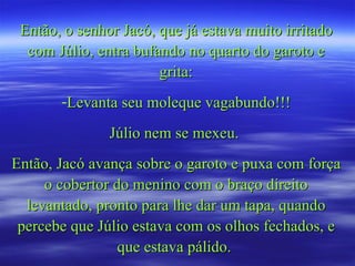 Então, o senhor Jacó, que já estava muito irritado com Júlio, entra bufando no quarto do garoto e grita: Levanta seu moleque vagabundo!!! Júlio nem se mexeu.  Então, Jacó avança sobre o garoto e puxa com força o cobertor do menino com o braço direito levantado, pronto para lhe dar um tapa, quando percebe que Júlio estava com os olhos fechados, e que estava pálido.  