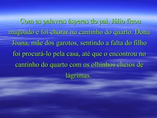 Com as palavras ásperas do pai, Júlio ficou magoado e foi chorar no cantinho do quarto. Dona Joana, mãe dos garotos, sentindo a falta do filho foi procurá-lo pela casa, até que o encontrou no cantinho do quarto com os olhinhos cheios de lágrimas.  