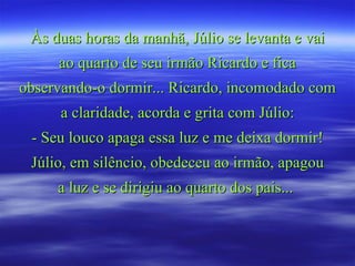 Às duas horas da manhã, Júlio se levanta e vai ao quarto de seu irmão Ricardo e fica observando-o dormir... Ricardo, incomodado com a claridade, acorda e grita com Júlio: - Seu louco apaga essa luz e me deixa dormir! Júlio, em silêncio, obedeceu ao irmão, apagou a luz e se dirigiu ao quarto dos pais...  