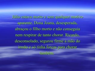 Júlio estava morto e sem qualquer motivo aparente. Dona Joana, desesperada, abraçou o filho morto e não conseguia nem respirar de tanto chorar. Ricardo, desconsolado, segurou firme a mão do irmão e só tinha forças para chorar também.  