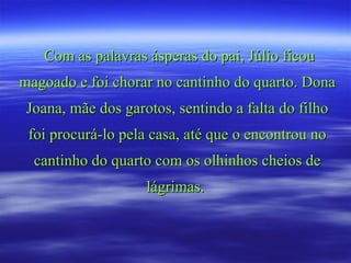 Com as palavras ásperas do pai, Júlio ficou magoado e foi chorar no cantinho do quarto. Dona Joana, mãe dos garotos, sentindo a falta do filho foi procurá-lo pela casa, até que o encontrou no cantinho do quarto com os olhinhos cheios de lágrimas.  