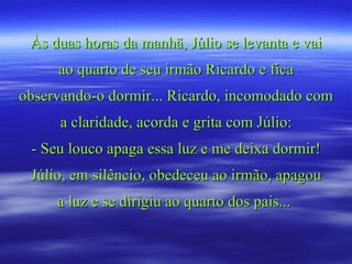 Às duas horas da manhã, Júlio se levanta e vai ao quarto de seu irmão Ricardo e fica observando-o dormir... Ricardo, incomodado com a claridade, acorda e grita com Júlio: - Seu louco apaga essa luz e me deixa dormir! Júlio, em silêncio, obedeceu ao irmão, apagou a luz e se dirigiu ao quarto dos pais...  