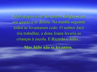 Júlio apagou a luz do quarto, dirigiu-se ao seu quarto e se deitou. Na manhã seguinte todos se levantaram cedo. O senhor Jacó iria trabalhar, a dona Joana levaria as crianças à escola. E Ricardo e Júlio... Mas Júlio não se levantou.   