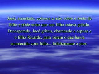 Jacó, assustado, colocou a mão sobre o rosto de Júlio e pôde notar que seu filho estava gelado. Desesperado, Jacó gritou, chamando a esposa e o filho Ricardo, para verem o que havia acontecido com Júlio... Infelizmente o pior.  