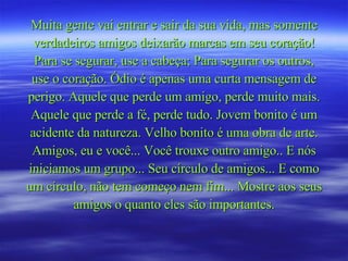 Muita gente vai entrar e sair da sua vida, mas somente verdadeiros amigos deixarão marcas em seu coração! Para se segurar, use a cabeça; Para segurar os outros, use o coração. Ódio é apenas uma curta mensagem de perigo. Aquele que perde um amigo, perde muito mais. Aquele que perde a fé, perde tudo. Jovem bonito é um acidente da natureza. Velho bonito é uma obra de arte. Amigos, eu e você... Você trouxe outro amigo.. E nós iniciamos um grupo... Seu círculo de amigos... E como um círculo, não tem começo nem fim... Mostre aos seus amigos o quanto eles são importantes. 