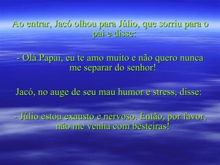 Ao entrar, Jacó olhou para Júlio, que sorriu para o pai e disse: - Olá Papai, eu te amo muito e não quero nunca me separar do senhor!  Jacó, no auge de seu mau humor e stress, disse:  - Júlio estou exausto e nervoso. Então, por favor, não me venha com besteiras!  