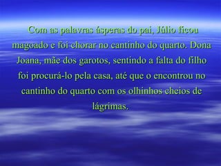 Com as palavras ásperas do pai, Júlio ficou magoado e foi chorar no cantinho do quarto. Dona Joana, mãe dos garotos, sentindo a falta do filho foi procurá-lo pela casa, até que o encontrou no cantinho do quarto com os olhinhos cheios de lágrimas.  