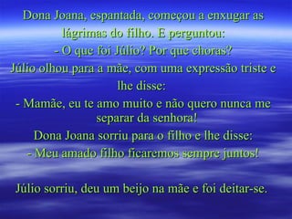 Dona Joana, espantada, começou a enxugar as lágrimas do filho. E perguntou: - O que foi Júlio? Por que choras? Júlio olhou para a mãe, com uma expressão triste e lhe disse:  - Mamãe, eu te amo muito e não quero nunca me separar da senhora!  Dona Joana sorriu para o filho e lhe disse: - Meu amado filho ficaremos sempre juntos! Júlio sorriu, deu um beijo na mãe e foi deitar-se.  