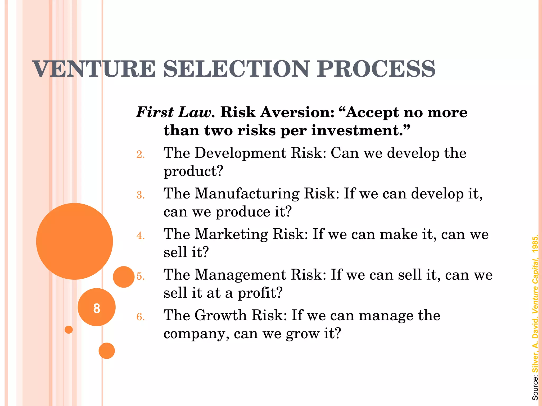 VENTURE SELECTION PROCESS First Law.  Risk Aversion: “Accept no more than two risks per investment.” The Development Risk: Can we develop the product? The Manufacturing Risk: If we can develop it, can we produce it? The Marketing Risk: If we can make it, can we sell it? The Management Risk: If we can sell it, can we sell it at a profit? The Growth Risk: If we can manage the company, can we grow it? Source:  Silver, A. David.  Venture Capital,  1985. 8 
