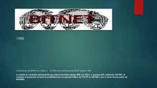 1988 
Conexiones de BITNET en México. El ITESM era participe de BITNET desde 1986 
e cambia la conexión permanente que interconectaba equipo IBM con RSCS, a equipos DEC utilizando DECNET. Al 
cambiar el protocolo se tenía la posibilidad de encapsular tráfico de TCP/IP en DECNET y por lo tanto formar parte de 
INTERNET. 
 