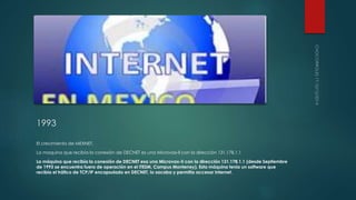 1993 
El crecimiento de MEXNET. 
La maquina que recibía la conexión de DECNET es una Microvax-ll con la dirección 131.178.1.1 
La máquina que recibía la conexión de DECNET esa una Microvax-II con la dirección 131.178.1.1 (desde Septiembre 
de 1993 se encuentra fuera de operación en el ITESM, Campus Monterrey). Esta máquina tenía un software que 
recibía el tráfico de TCP/IP encapsulado en DECNET, lo sacaba y permitía accesar Internet. 
 