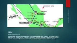 1994 
Red tecnológica nacional. 
La formación de la Red Tecnológica Nacional (RTN), integrada por MEXnet y CONACyT que el enlace creció a 
2Mbps (E1). Y es en este año que el Internet se abre a nivel comercial en nuestro pais PIXELnet, ya que hasta 
entonces, solamente instituciones educativas y de investigación lograron realizar su enlace a Internet. 
 