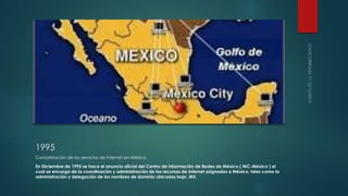 1995 
Consolidación de los servicios de internet en México. 
En Diciembre de 1995 se hace el anuncio oficial del Centro de Información de Redes de México ( NIC-México ) el 
cual se encarga de la coordinación y administración de los recursos de Internet asignados a México, tales como la 
administración y delegación de los nombres de dominio ubicados bajo .MX. 
 
