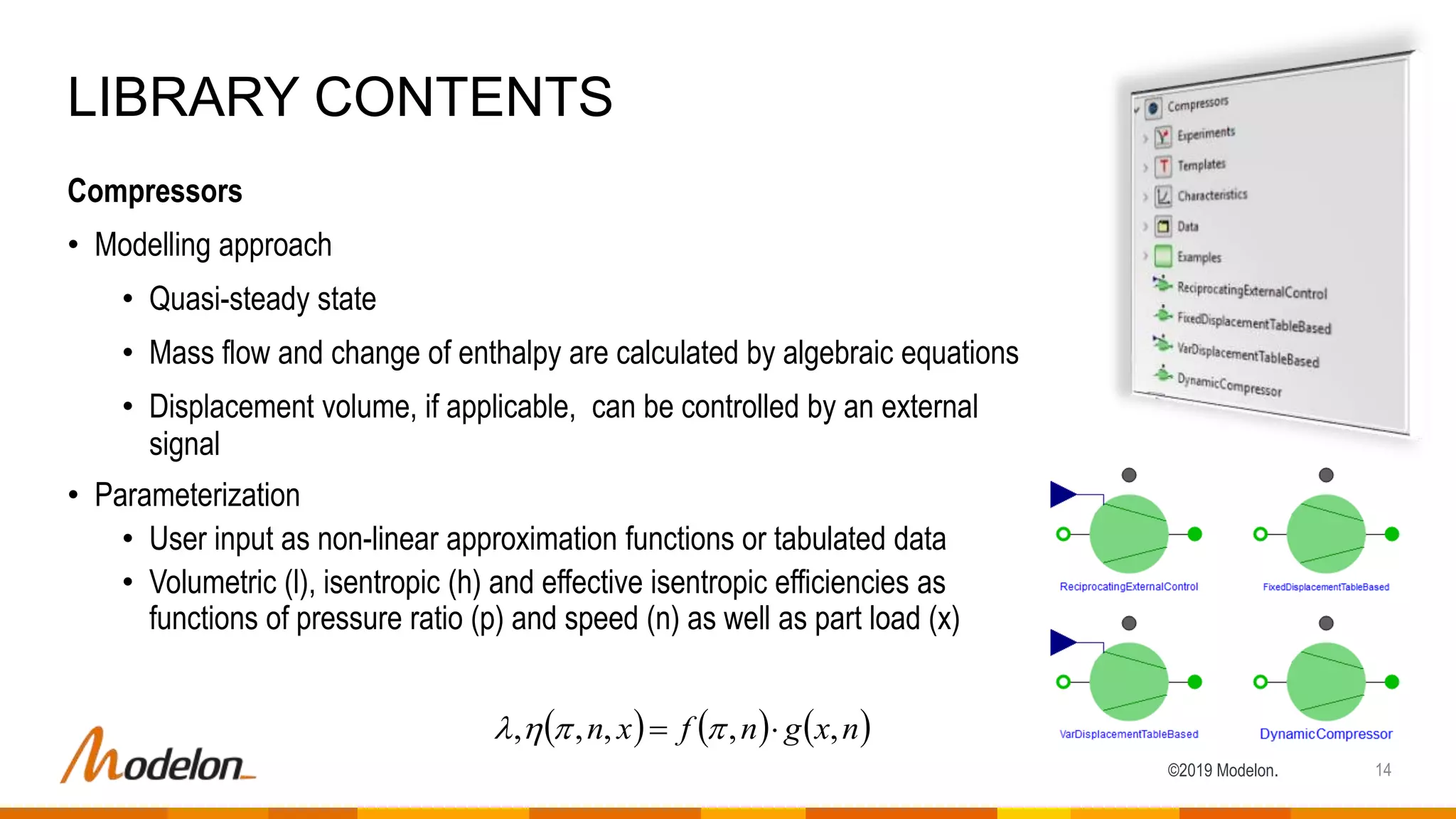 ©2019 Modelon.
Compressors
• Modelling approach
• Quasi-steady state
• Mass flow and change of enthalpy are calculated by algebraic equations
• Displacement volume, if applicable, can be controlled by an external
signal
• Parameterization
• User input as non-linear approximation functions or tabulated data
• Volumetric (l), isentropic (h) and effective isentropic efficiencies as
functions of pressure ratio (p) and speed (n) as well as part load (x)
LIBRARY CONTENTS
14
     nxgnfxn ,,,,,  
 