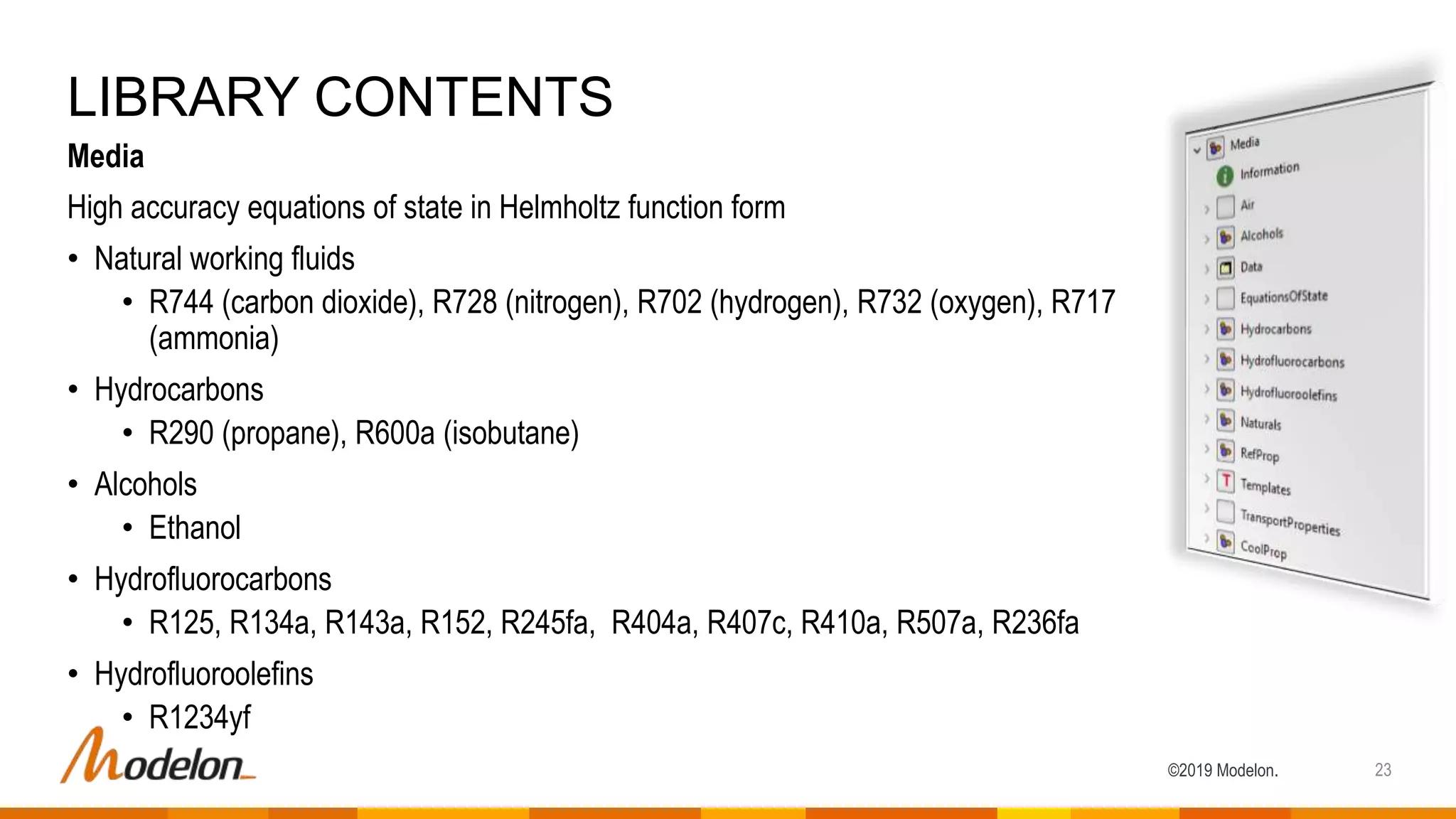©2019 Modelon.
Media
High accuracy equations of state in Helmholtz function form
• Natural working fluids
• R744 (carbon dioxide), R728 (nitrogen), R702 (hydrogen), R732 (oxygen), R717
(ammonia)
• Hydrocarbons
• R290 (propane), R600a (isobutane)
• Alcohols
• Ethanol
• Hydrofluorocarbons
• R125, R134a, R143a, R152, R245fa, R404a, R407c, R410a, R507a, R236fa
• Hydrofluoroolefins
• R1234yf
LIBRARY CONTENTS
23
 