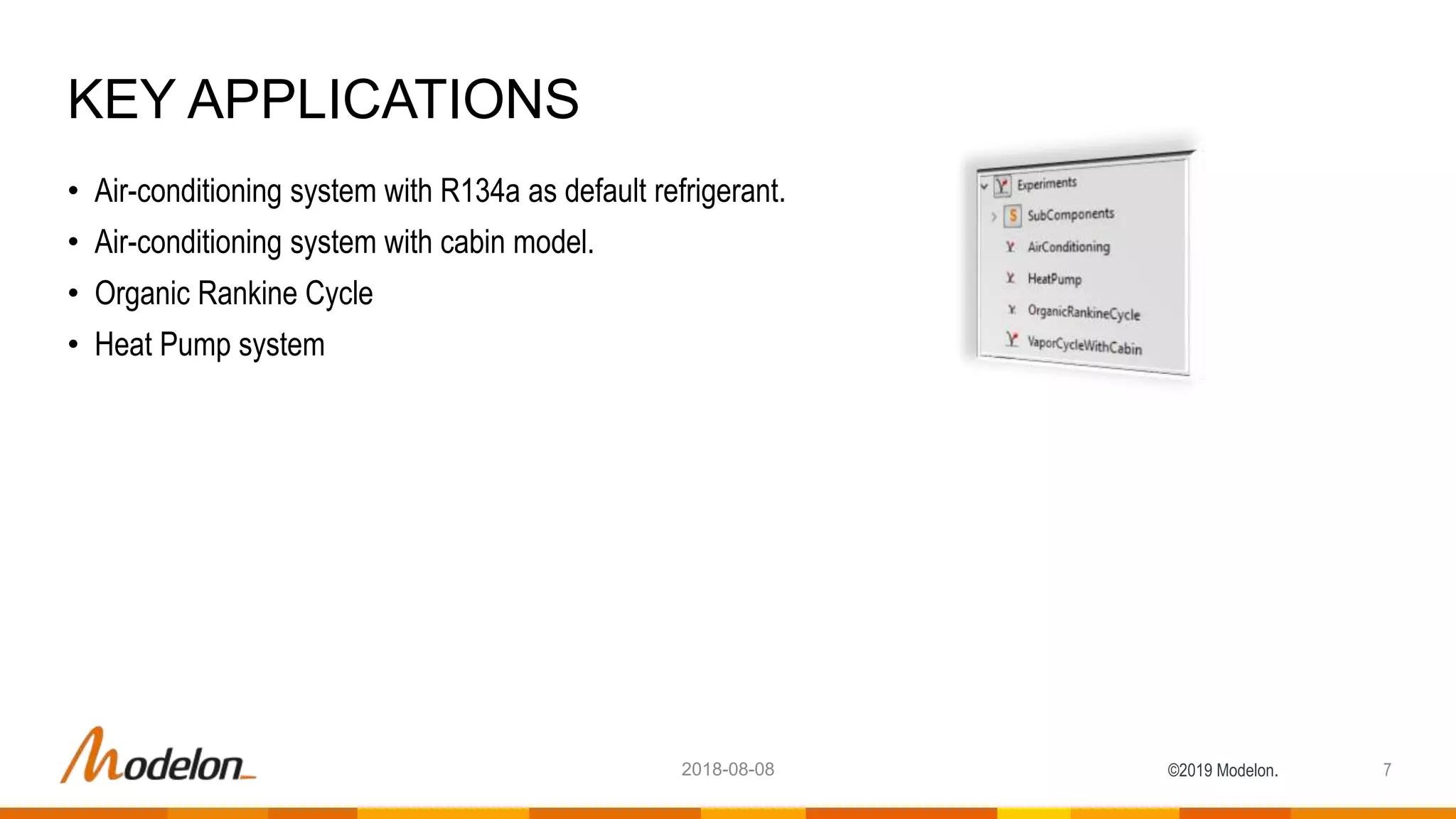 ©2019 Modelon.
• Air-conditioning system with R134a as default refrigerant.
• Air-conditioning system with cabin model.
• Organic Rankine Cycle
• Heat Pump system
KEY APPLICATIONS
72018-08-08
 