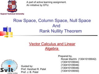 Row Space, Column Space, Null Space
And
Rank Nullity Theorem
A part of active learning assignment.
An initiative by GTU.
Prepared by,
Ronak Machhi (130410109042)
(130410109044)
(130410109046)
(130410109048)
(130410109050)
Guided by:
Prof. Harshad R. Patel
Prof. J. B. Patel
Vector Calculus and Linear
Algebra
 