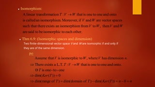  Isomorphism:
other.eachtoisomorphicbetosaidare
andthen,tofrommisomorphisanexiststheresuch that
spacesvectorareandifMoreover,m.isomorphisancalledis
ontoandonetooneisthat:nnsformatiolinear traA
WVWV
WV
WVT 
 Thm 6.9: (Isomorphic spaces and dimension)
Pf:
.dimensionhaswhere,toisomorphicisthatAssume nVWV
onto.andonetooneisthat:L.T.aexistsThere WVT 
one-to-oneisT
nnTKerTT
TKer


0))(dim()ofdomaindim()ofrangedim(
0))(dim(
Two finite-dimensional vector space V and W are isomorphic if and only if
they are of the same dimension.
 