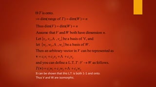 .dimensionhavebothandthatAssume nWV
onto.isT
nWT  )dim()ofrangedim(
nWV  )dim()dim(Thus
 
  .ofbasisabe,,,let
andV,ofbasisabe,,,Let
21
21
Wwww
vvv
n
n


nnvcvcvc
V
 2211
asdrepresentebecaninvectorarbitraryanThen
v
nnwcwcwcT
WVT


2211)(
follows.as:L.T.adefinecanyouand
v
It can be shown that this L.T. is both 1-1 and onto.
Thus V and W are isomorphic.
 