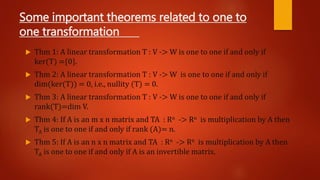 Some important theorems related to one to
one transformation
 Thm 1: A linear transformation T : V -> W is one to one if and only if
ker(T) ={0}.
 Thm 2: A linear transformation T : V -> W is one to one if and only if
dim(ker(T)) = 0, i.e., nullity (T) = 0.
 Thm 3: A linear transformation T : V -> W is one to one if and only if
rank(T)=dim V.
 Thm 4: If A is an m x n matrix and TA : Rn -> Rn is multiplication by A then
TA is one to one if and only if rank (A)= n.
 Thm 5: If A is an n x n matrix and TA : Rn -> Rn is multiplication by A then
TA is one to one if and only if A is an invertible matrix.
 