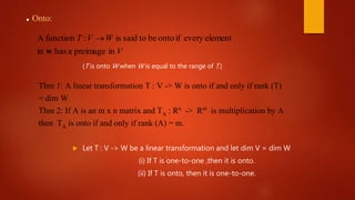 inpreimageahasin
elementeveryifontobetosaidis:functionA
V
WVT
w

 Onto:
(T is onto W when W is equal to the range of T.)
Thm 1: A linear transformation T : V -> W is onto if and only if rank (T)
= dim W
Thm 2: If A is an m x n matrix and TA : Rn -> Rm is multiplication by A
then TA is onto if and only if rank (A) = m.
 Let T : V -> W be a linear transformation and let dim V = dim W
(i) If T is one-to-one ,then it is onto.
(ii) If T is onto, then it is one-to-one.
 