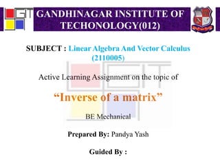 GANDHINAGAR INSTITUTE OF
TECHONOLOGY(012)
SUBJECT : Linear Algebra And Vector Calculus
(2110005)
Active Learning Assignment on the topic of
“Inverse of a matrix”
BE Mechanical
Prepared By: Pandya Yash
Guided By :
 