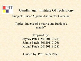 Gandhinagar Institute Of Technology
Subject: Linear Algebra And Vector Calculus
Topic: “Inverse of a matrix and Rank of a
matrix”
Prepared by:
Jaydev Patel(150120119127)
Jaimin Patel(150120119126)
Krunal Patel(150120119128)
Guided by: Prof. Jalpa Patel
 