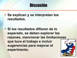Discusión
• Se explican y se interpretan los
resultados.
• Si los resultados difieren de lo
esperado, se deben explorar las
razones, mencionar las limitaciones
que tuvo el trabajo e incluir
sugerencias para mejorar el
experimento.
 