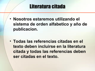 Literatura citada
• Nosotros estaremos utilizando el
sistema de orden alfabetico y año de
publicacion.
• Todas las referencias citadas en el
texto deben incluirse en la literatura
citada y todas las referencias deben
ser citadas en el texto.
 