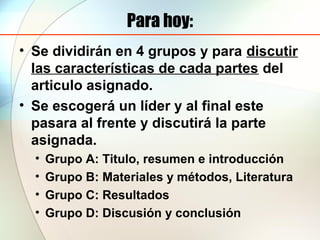 Para hoy:
• Se dividirán en 4 grupos y para discutir
las características de cada partes del
articulo asignado.
• Se escogerá un líder y al final este
pasara al frente y discutirá la parte
asignada.
• Grupo A: Titulo, resumen e introducción
• Grupo B: Materiales y métodos, Literatura
• Grupo C: Resultados
• Grupo D: Discusión y conclusión
 