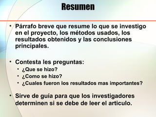 Resumen
• Párrafo breve que resume lo que se investigo
en el proyecto, los métodos usados, los
resultados obtenidos y las conclusiones
principales.
• Contesta les preguntas:
• ¿Que se hizo?
• ¿Como se hizo?
• ¿Cuales fueron los resultados mas importantes?
• Sirve de guía para que los investigadores
determinen si se debe de leer el articulo.
 
