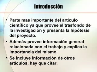Introducción
• Parte mas importante del articulo
científico ya que provee el trasfondo de
la investigación y presenta la hipótesis
del proyecto.
• Además provee información general
relacionada con el trabajo y explica la
importancia del mismo.
• Se incluye información de otros
artículos, hay que citar.
 