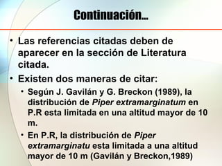 Continuación...
• Las referencias citadas deben de
aparecer en la sección de Literatura
citada.
• Existen dos maneras de citar:
• Según J. Gavilán y G. Breckon (1989), la
distribución de Piper extramarginatum en
P.R esta limitada en una altitud mayor de 10
m.
• En P.R, la distribución de Piper
extramarginatu esta limitada a una altitud
mayor de 10 m (Gavilán y Breckon,1989)
 