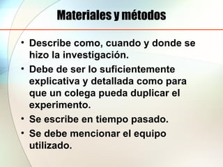 Materiales y métodos
• Describe como, cuando y donde se
hizo la investigación.
• Debe de ser lo suficientemente
explicativa y detallada como para
que un colega pueda duplicar el
experimento.
• Se escribe en tiempo pasado.
• Se debe mencionar el equipo
utilizado.
 