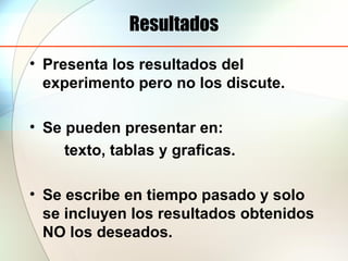 Resultados
• Presenta los resultados del
experimento pero no los discute.
• Se pueden presentar en:
texto, tablas y graficas.
• Se escribe en tiempo pasado y solo
se incluyen los resultados obtenidos
NO los deseados.
 
