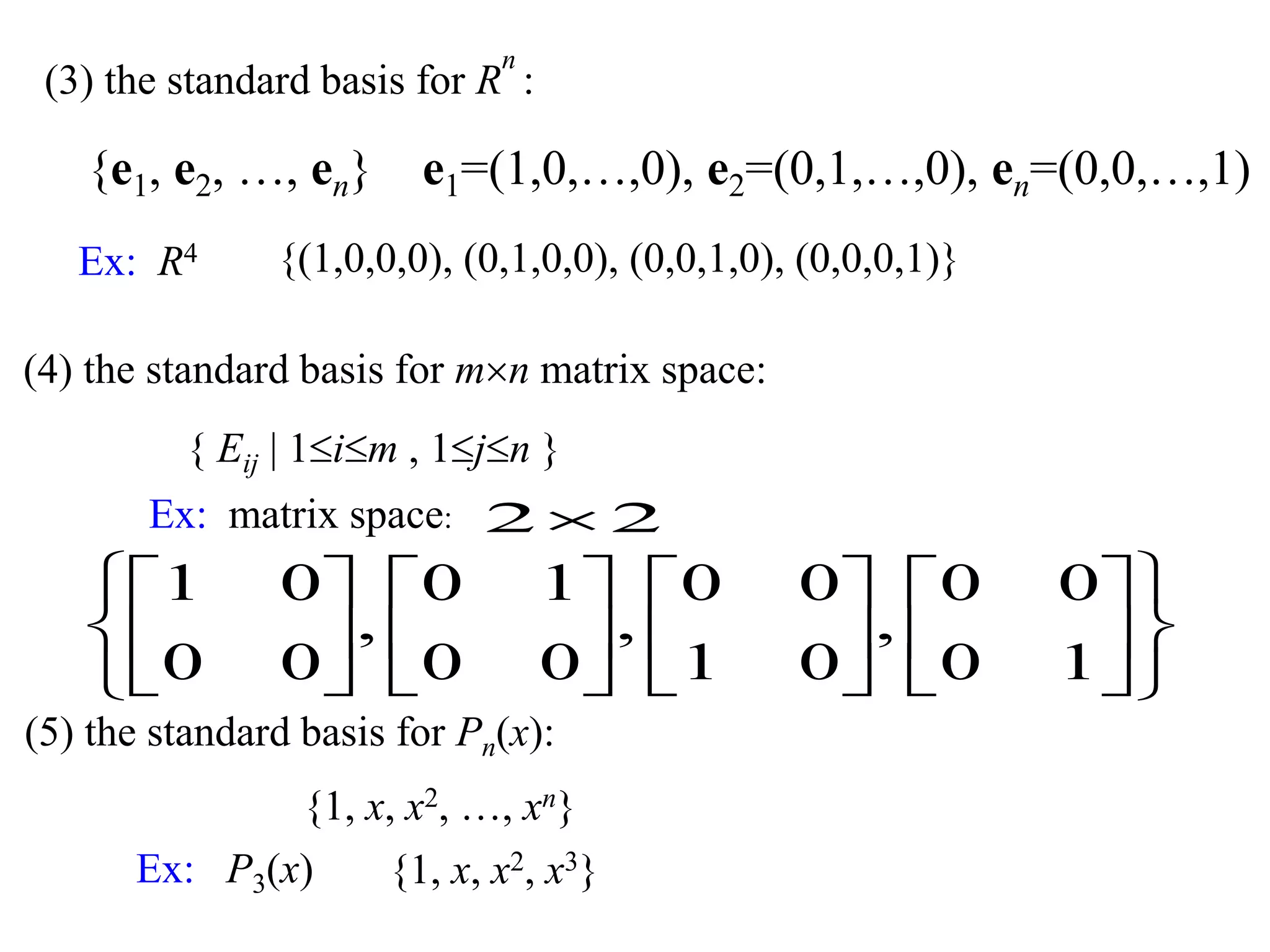 (3) the standard basis for R
n
:
{e1, e2, …, en} e1=(1,0,…,0), e2=(0,1,…,0), en=(0,0,…,1)
Ex: R4 {(1,0,0,0), (0,1,0,0), (0,0,1,0), (0,0,0,1)}
Ex: matrix space:






























10
00
,
01
00
,
00
10
,
00
01
22
(4) the standard basis for mn matrix space:
{ Eij | 1im , 1jn }
(5) the standard basis for Pn(x):
{1, x, x2, …, xn}
Ex: P3(x) {1, x, x2, x3}
 