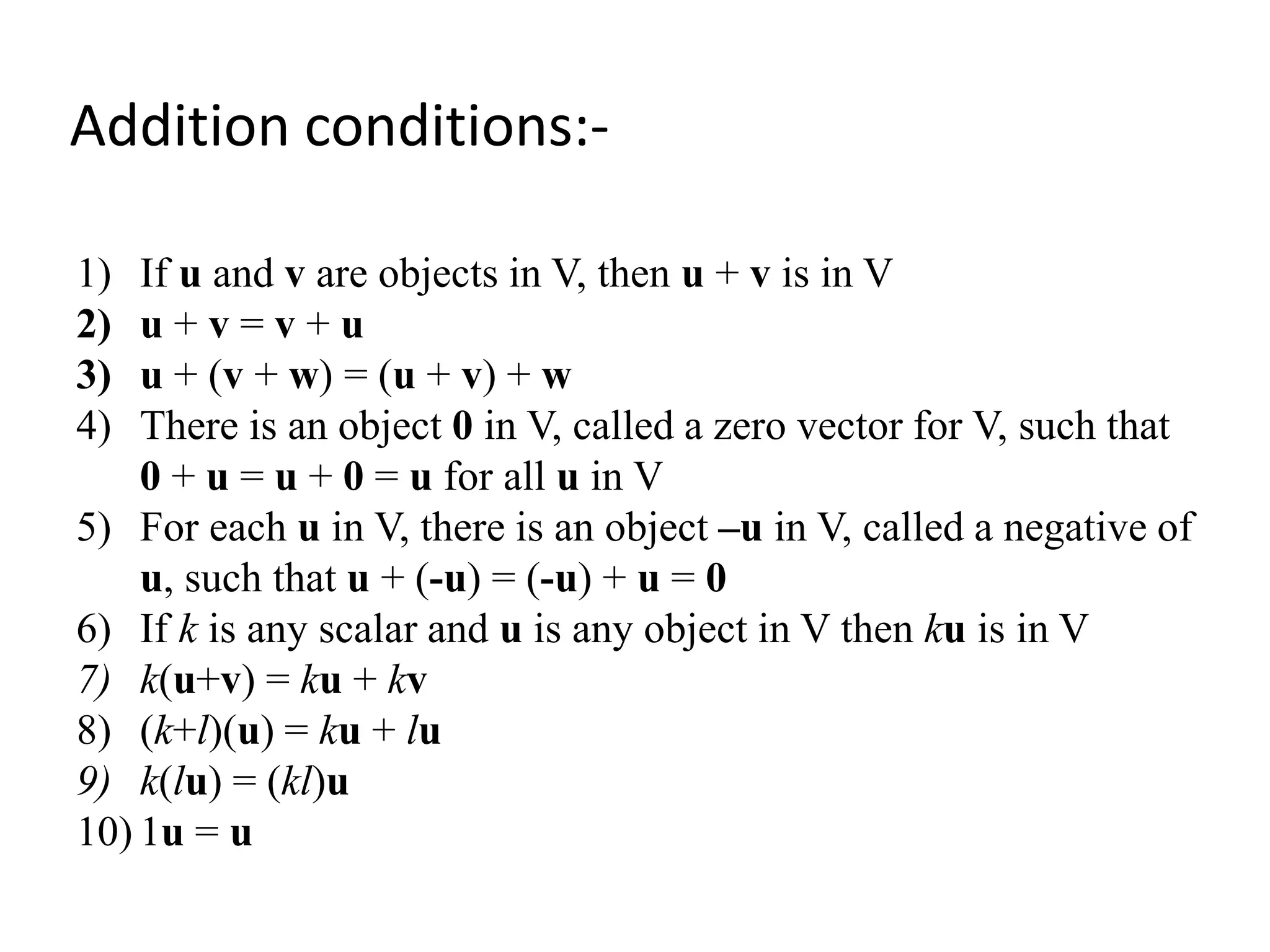 1) If u and v are objects in V, then u + v is in V
2) u + v = v + u
3) u + (v + w) = (u + v) + w
4) There is an object 0 in V, called a zero vector for V, such that
0 + u = u + 0 = u for all u in V
5) For each u in V, there is an object –u in V, called a negative of
u, such that u + (-u) = (-u) + u = 0
6) If k is any scalar and u is any object in V then ku is in V
7) k(u+v) = ku + kv
8) (k+l)(u) = ku + lu
9) k(lu) = (kl)u
10) 1u = u
Addition conditions:-
 