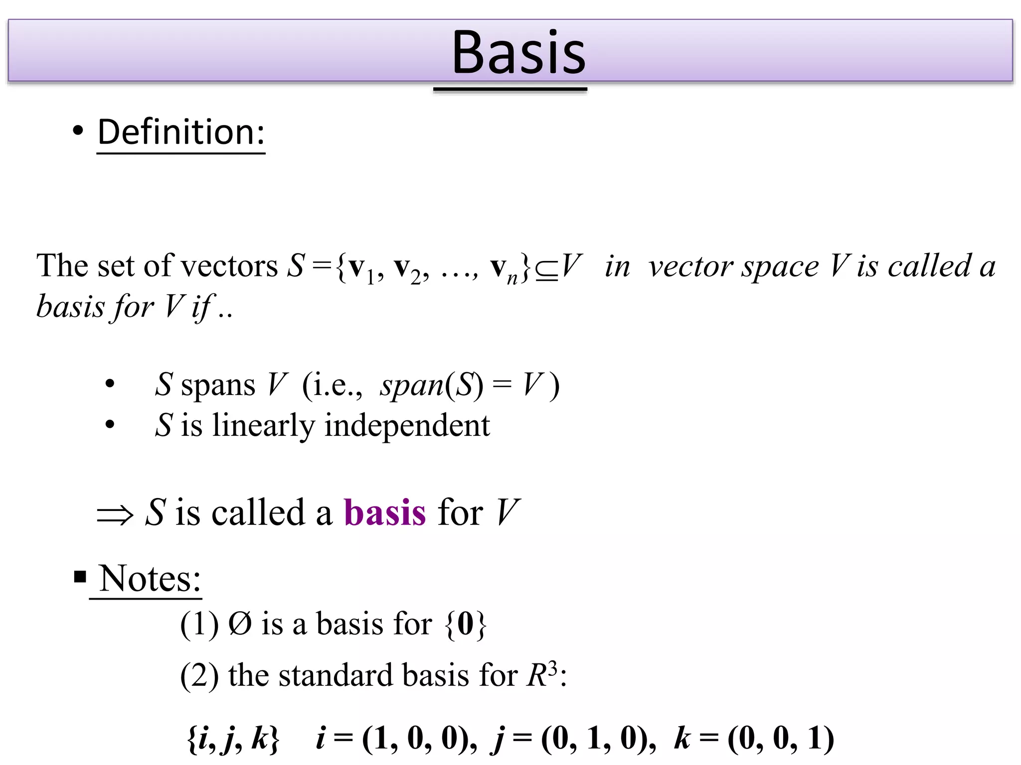 Basis
• Definition:
 S is called a basis for V
(1) Ø is a basis for {0}
(2) the standard basis for R3:
{i, j, k} i = (1, 0, 0), j = (0, 1, 0), k = (0, 0, 1)
 Notes:
• S spans V (i.e., span(S) = V )
• S is linearly independent
The set of vectors S ={v1, v2, …, vn}V in vector space V is called a
basis for V if ..
 