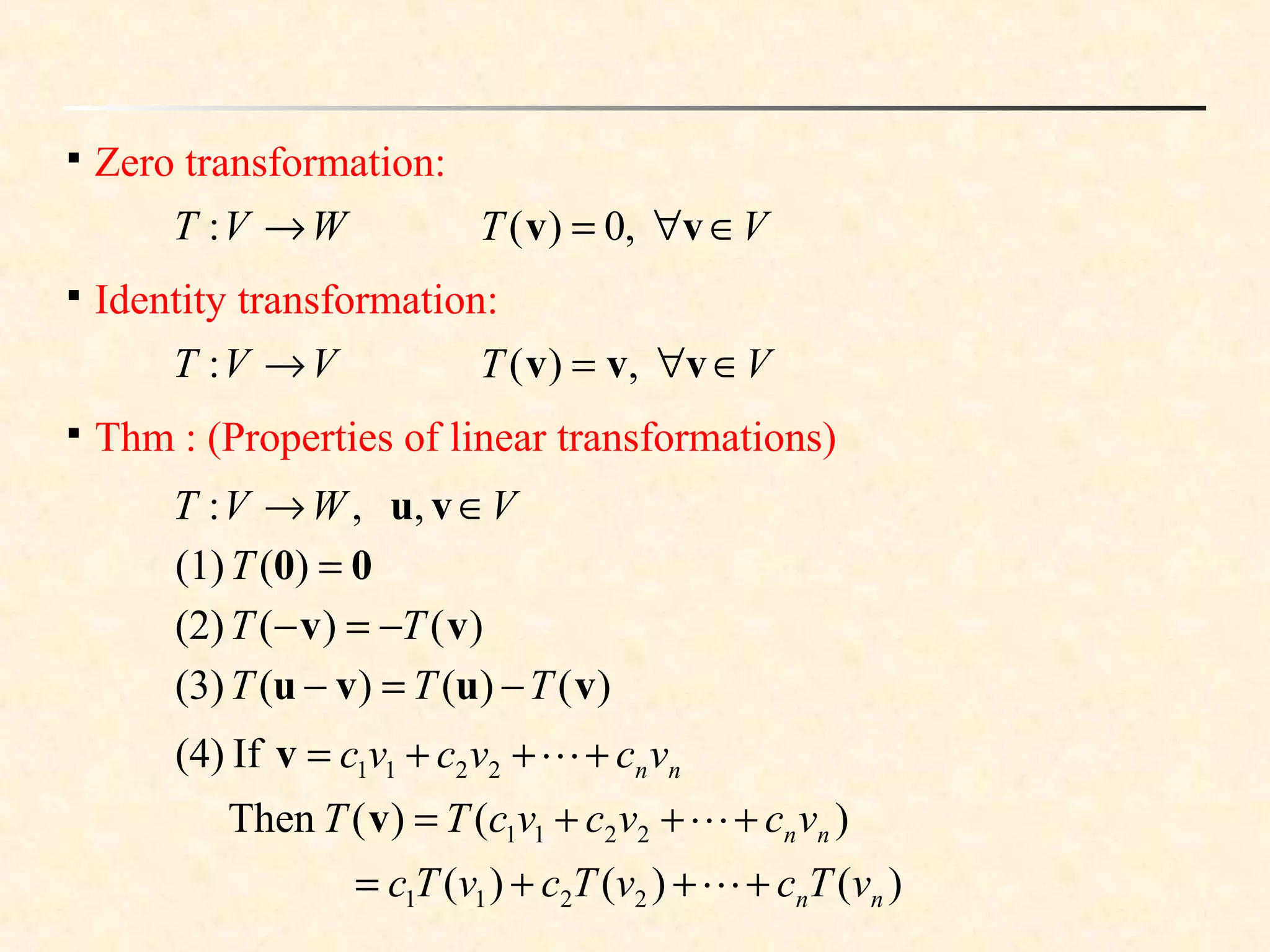 
Zero transformation:
VWVT ∈→ vu,,:
VT ∈∀= vv ,0)(

Identity transformation:
VVT →: VT ∈∀= vvv ,)(

Thm : (Properties of linear transformations)
WVT →:
00 =)((1)T
)()((2) vv TT −=−
)()()((3) vuvu TTT −=−
)()()(
)()(Then
If(4)
2211
2211
2211
nn
nn
nn
vTcvTcvTc
vcvcvcTT
vcvcvc
+++=
+++=
+++=



v
v
 