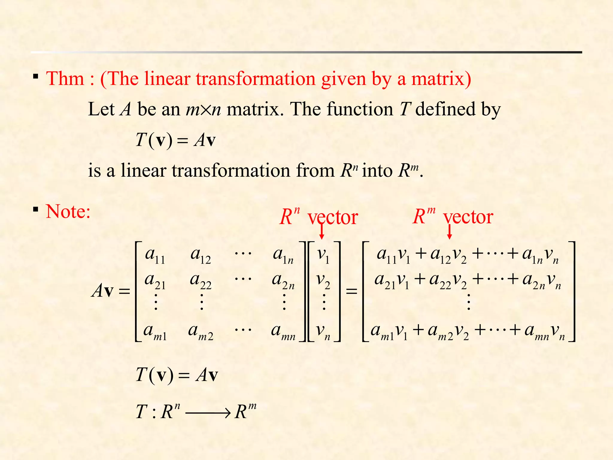 
Thm : (The linear transformation given by a matrix)
Let A be an m×n matrix. The function T defined by
vv AT =)(
is a linear transformation from Rn
into Rm
.

Note:












+++
+++
+++
=
























=
nmnmm
nn
nn
nmnmm
n
n
vavava
vavava
vavava
v
v
v
aaa
aaa
aaa
A









2211
2222121
1212111
2
1
21
22221
11211
v
vv AT =)(
mn
RRT →:
vectorn
R vectorm
R
 