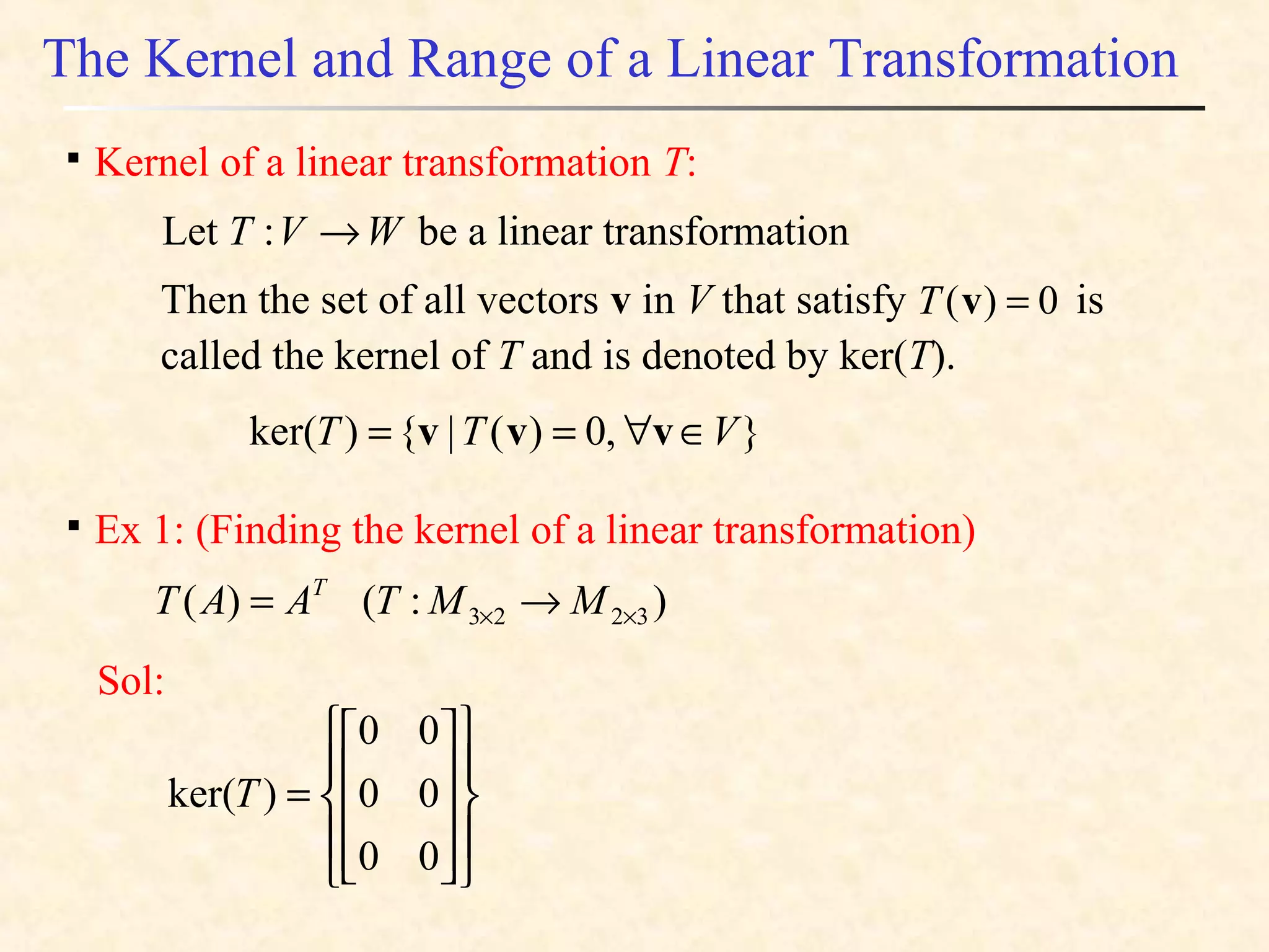 The Kernel and Range of a Linear Transformation

Kernel of a linear transformation T:
Let be a linear transformationWVT →:
Then the set of all vectors v in V that satisfy is
called the kernel of T and is denoted by ker(T).
0)( =vT
},0)(|{)ker( VTT ∈∀== vvv

Ex 1: (Finding the kernel of a linear transformation)
):()( 3223 ×× →= MMTAAT T
Sol:




















=
00
00
00
)ker(T
 