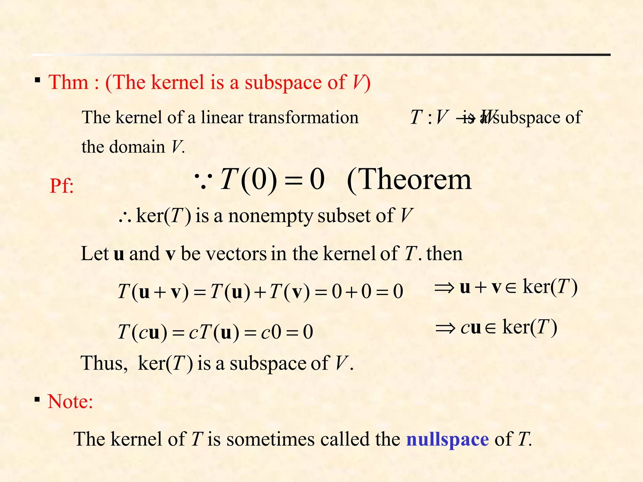 
Thm : (The kernel is a subspace of V)
The kernel of a linear transformation is a subspace of
the domain V.
WVT →:
Pf:
VT ofsubsetnonemptyais)ker(∴
then.ofkernelin thevectorsbeandLet Tvu
000)()()( =+=+=+ vuvu TTT
00)()( === ccTcT uu )ker(Tc ∈⇒ u
)ker(T∈+⇒ vu
.ofsubspaceais)ker(Thus, VT

Note:
The kernel of T is sometimes called the nullspace of T.
Theorem(0)0( =T
 