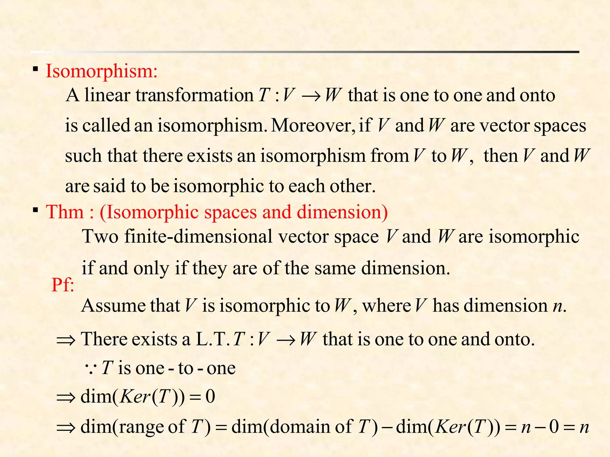 
Isomorphism:
other.eachtoisomorphicbetosaidare
andthen,tofrommisomorphisanexiststheresuch that
spacesvectorareandifMoreover,m.isomorphisancalledis
ontoandonetooneisthat:nnsformatiolinear traA
WVWV
WV
WVT →

Thm : (Isomorphic spaces and dimension)
Pf:
.dimensionhaswhere,toisomorphicisthatAssume nVWV
onto.andonetooneisthat:L.T.aexistsThere WVT →⇒
one-to-oneisT
nnTKerTT
TKer
=−=−=⇒
=⇒
0))(dim()ofdomaindim()ofrangedim(
0))(dim(
Two finite-dimensional vector space V and W are isomorphic
if and only if they are of the same dimension.
 