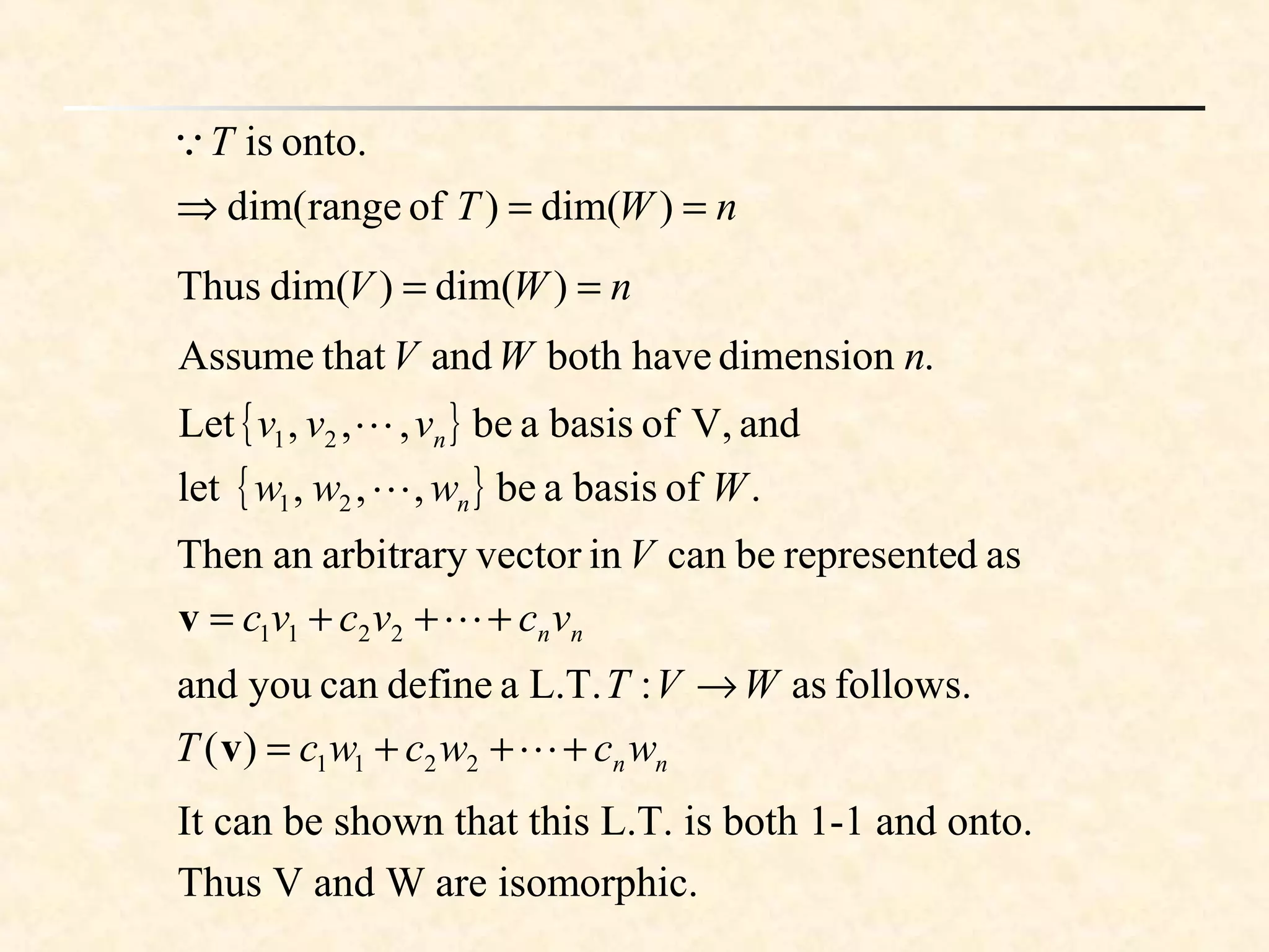 .dimensionhavebothandthatAssume nWV
onto.isT
nWT ==⇒ )dim()ofrangedim(
nWV == )dim()dim(Thus
{ }
{ } .ofbasisabe,,,let
andV,ofbasisabe,,,Let
21
21
Wwww
vvv
n
n


nnvcvcvc
V
+++= 2211
asdrepresentebecaninvectorarbitraryanThen
v
nnwcwcwcT
WVT
+++=
→
2211)(
follows.as:L.T.adefinecanyouand
v
It can be shown that this L.T. is both 1-1 and onto.
Thus V and W are isomorphic.
 