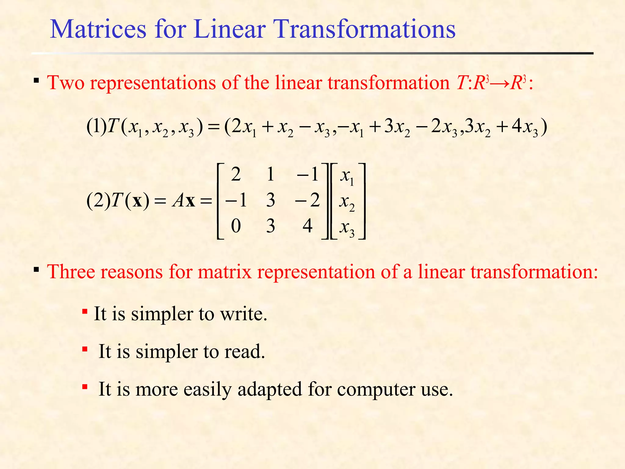 Matrices for Linear Transformations
)43,23,2(),,()1( 32321321321 xxxxxxxxxxxT +−+−−+=

Three reasons for matrix representation of a linear transformation:
















−−
−
==
3
2
1
430
231
112
)()2(
x
x
x
AT xx

It is simpler to write.

It is simpler to read.

It is more easily adapted for computer use.

Two representations of the linear transformation T:R3
→R3
:
 