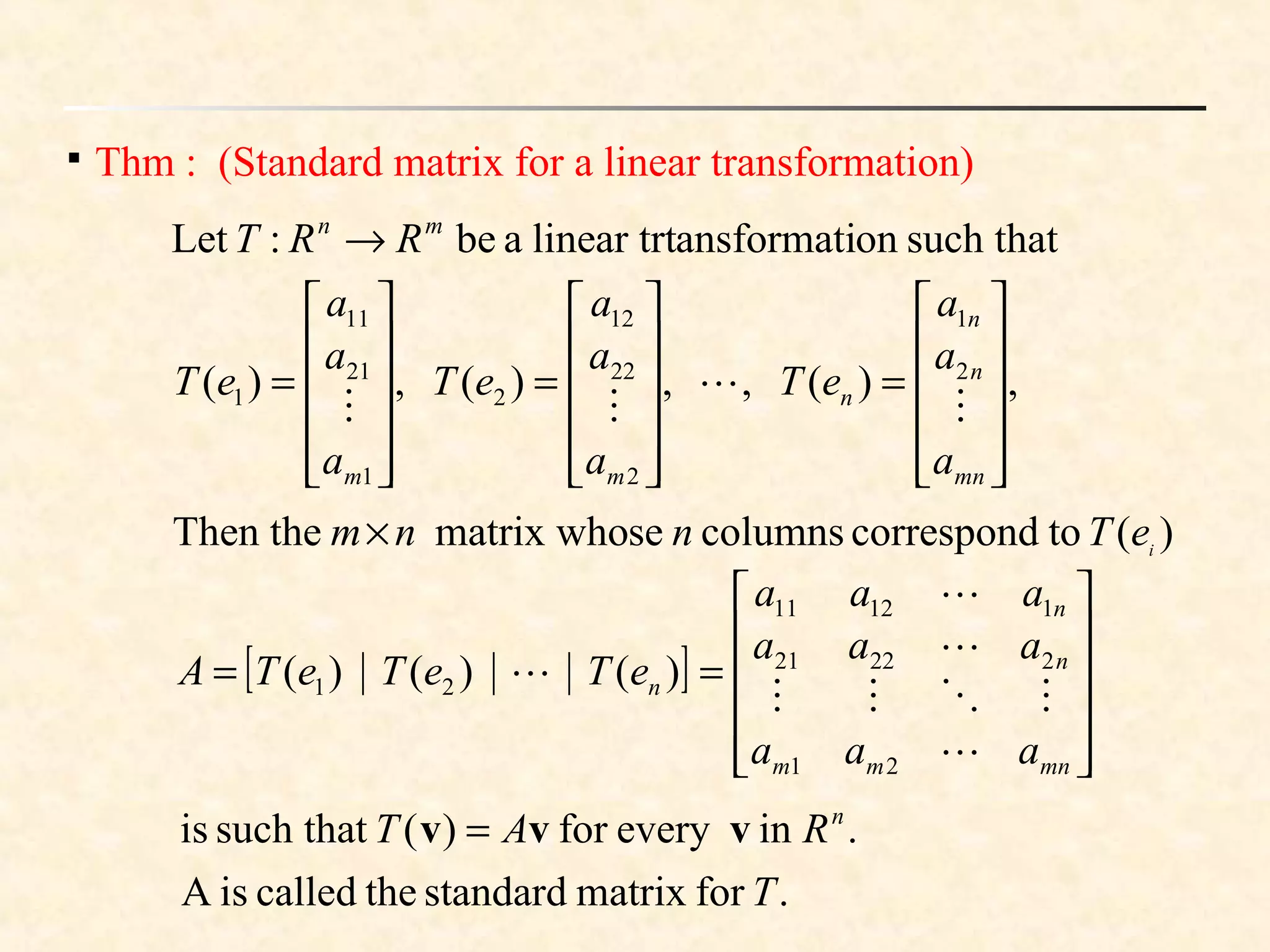 
Thm : (Standard matrix for a linear transformation)
such thatonansformatilinear trtabe:Let mn
RRT →
,)(,,)(,)( 2
1
2
22
12
2
1
21
11
1












=












=












=
mn
n
n
n
mm a
a
a
eT
a
a
a
eT
a
a
a
eT



)(tocorrespondcolumnssematrix whoThen the i
eTnnm×
.formatrixstandardthecalledisA
.ineveryfor)(such thatis
T
RAT n
vvv =
[ ]












==
mnmm
n
n
n
aaa
aaa
aaa
eTeTeTA





21
22221
11211
21 )()()(
 