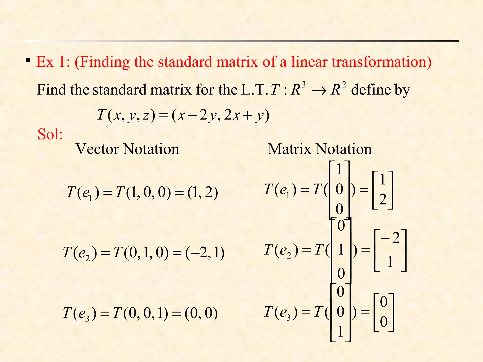 
Ex 1: (Finding the standard matrix of a linear transformation)
bydefine:L.T.for thematrixstandardtheFind 23
RRT →
)2,2(),,( yxyxzyxT +−=
Sol:
)2,1()0,0,1()( 1 == TeT
)1,2()0,1,0()( 2 −== TeT
)0,0()1,0,0()( 3 == TeT
2
1
)
0
0
1
()( 1 



=








= TeT
1
2
)
0
1
0
()( 2 




−
=










= TeT
0
0
)
1
0
0
()( 3 



=








= TeT
Vector Notation Matrix Notation
 