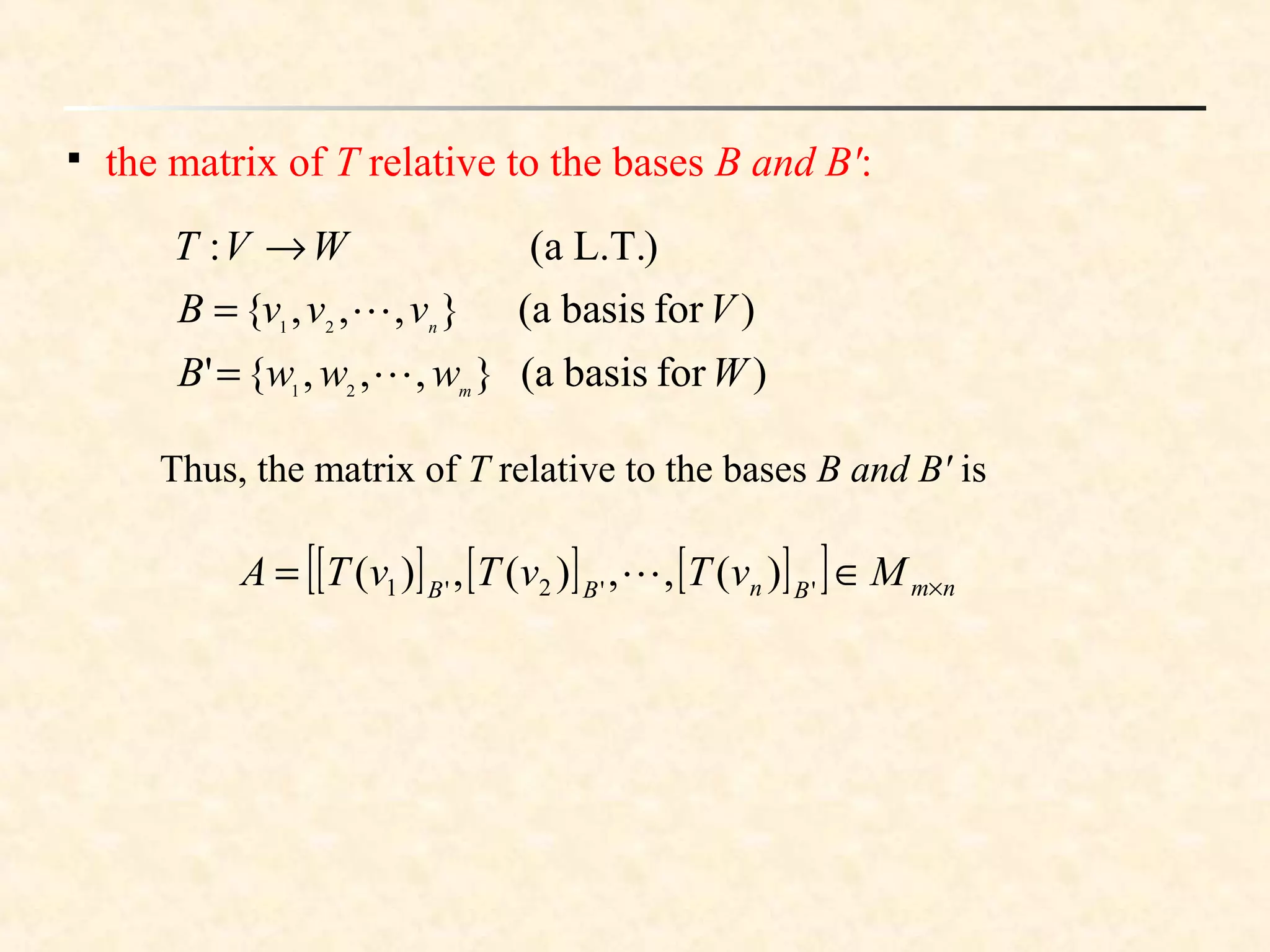 
the matrix of T relative to the bases B and B':
)forbasis(a},,,{'
)forbasis(a},,,{
)L.T.a(:
21
21
WwwwB
VvvvB
WVT
m
n


=
=
→
Thus, the matrix of T relative to the bases B and B' is
[ ] [ ] [ ][ ] nmBnBB
MvTvTvTA ×∈= ''2'1 )(,,)(,)( 
 